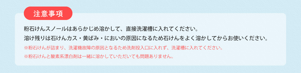 注意事項 粉石けんスノールはあらかじめ溶かして、直接洗濯槽に入れてください。溶け残りは石けんカス・黄ばみ・においの原因になるため石けんをよく溶かしてからお使いください。 ※粉石けんが詰まり、洗濯機故障の原因となるため洗剤投入口に入れず、洗濯槽に入れてください。 ※粉石けんと酸素系漂白剤は一緒に溶かしていただいても問題ありません。