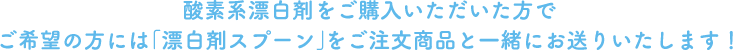 酸素系漂白剤をご購入いただいた方でご希望の方には「漂白剤スプーン」をご注文商品と一緒にお送りいたします！