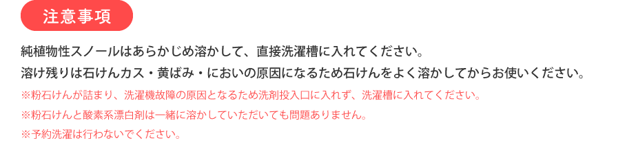 注意事項 純植物性スノールはあらかじめ溶かして、直接洗濯槽に入れてください。溶け残りは石けんカス・黄ばみ・においの原因になるため石けんをよく溶かしてからお使いください。 ※粉石けんが詰まり、洗濯機故障の原因となるため洗剤投入口に入れず、洗濯槽に入れてください。 ※粉石けんと酸素系漂白剤は一緒に溶かしていただいても問題ありません。 ※予約洗濯は行わないでください。