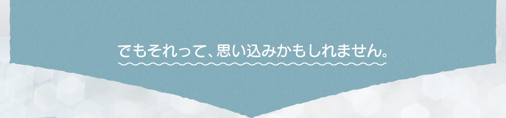 でもそれって、思い込みかもしれません。