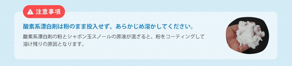 注意事項 酸素系漂白剤は粉のまま投入せず、あらかじめ溶かしてください。 酸素系漂白剤の粉とシャボン玉スノールの原液が混ざると、粉をコーティングして溶け残りの原因となります。