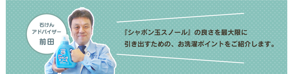 『シャボン玉スノール』の良さを最大限に引き出すための、お洗濯ポイントをご紹介します。