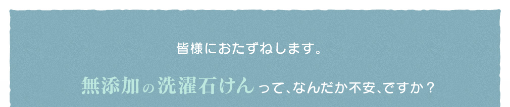 皆様におたずねします。無添加の洗濯石けんって、なんだか不安、ですか？