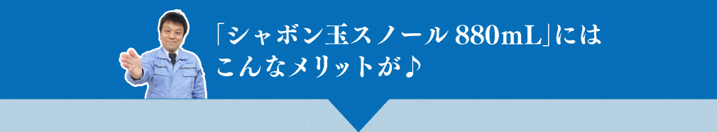 「シャボン玉スノール880ｍL」にはこんなメリットが♪