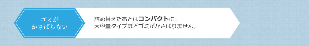 ゴミがかさばらない 詰め替えたあとはコンパクトに。大容量タイプほどゴミがかさばることはありません。