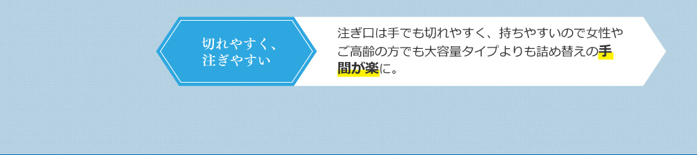 切れやすく、注ぎやすい 注ぎ口は手でも切れやすく、女性やご高齢の方でも持ちやすい重量なので大容量タイプよりも詰め替えの手間が楽に。