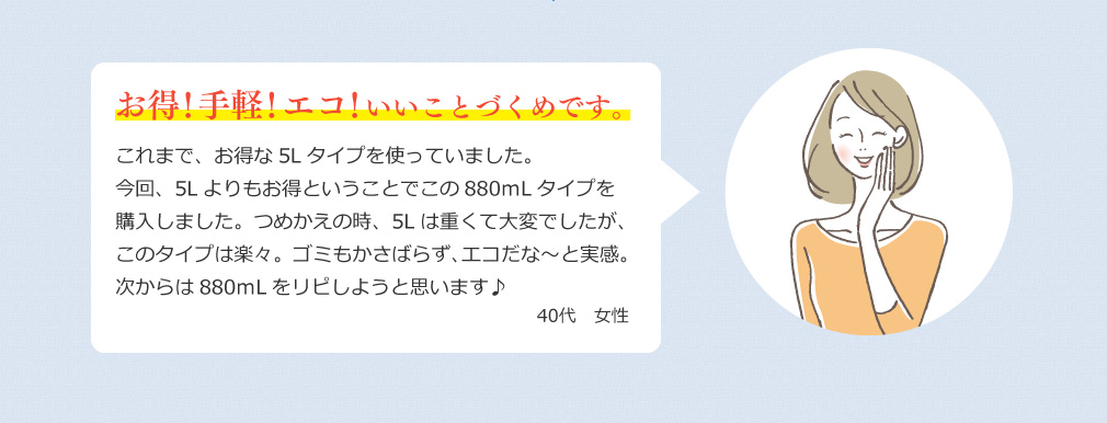 お得！手軽！エコ！いいことづくめです。 これまで、お得さから5Lタイプを使っていました。今回、5Lよりもお得ということでこの880ｍLタイプをお試ししました。つめかえの時、5Lは重くて大変でしたが、このタイプは楽々。ゴミもかさばらず、エコだな～と実感。次からは880ｍLをリピしようと思います♪