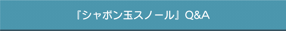 『シャボン玉スノール』Q&A