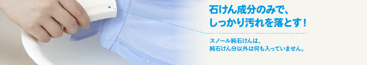 石けん成分のみで、しっかり汚れを落とす！ スノール純石けんは、純石けん分以外は何も入っていません。