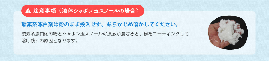 注意事項（液体シャボン玉スノールの場合） 酸素系漂白剤の粉とシャボン玉スノールの原液が混ざると、粉をコーティングして溶け残りの原因となります。。