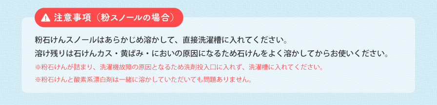 注意事項（粉スノールの場合） 粉石けんスノールはあらかじめ溶かして、直接洗濯槽に入れてください。溶け残りは石けんカス・黄ばみ・においの原因になるため石けんをよく溶かしてからお使いください。 ※粉石けんが詰まり、洗濯機故障の原因となるため洗剤投入口に入れず、洗濯槽に入れてください。 ※粉石けんと酸素系漂白剤は一緒に溶かしていただいても問題ありません。