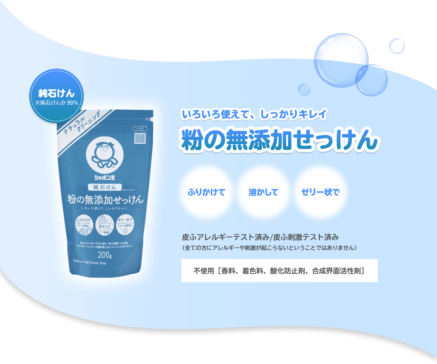 いろいろ使えて、しっかりキレイ 粉の無添加せっけん ふりかけて 溶かして ゼリー状で 皮ふアレルギーテスト済み/皮ふ刺激テスト済み（全ての方にアレルギーや刺激が起こらないということではありません） 不使用［香料、着色料、酸化防止剤、合成界面活性剤］