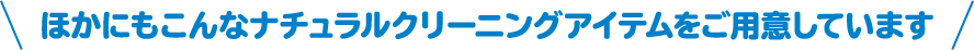 使えないもの 水洗いできないもの、アルミ製品、表面加工製品、塗装面、革製品、貴金属類、漆器、大理石 ほかにもこんなナチュラルクリーニングアイテムをご用意しています