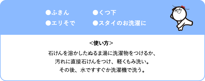 ふきん、くつ下、エリそで、スタイのお洗濯に <使い方> 石けんを溶かしたぬるま湯に洗濯物をつけるか、汚れに直接石けんをつけ、軽くもみ洗い。その後、水ですすぐか洗濯機で洗う。