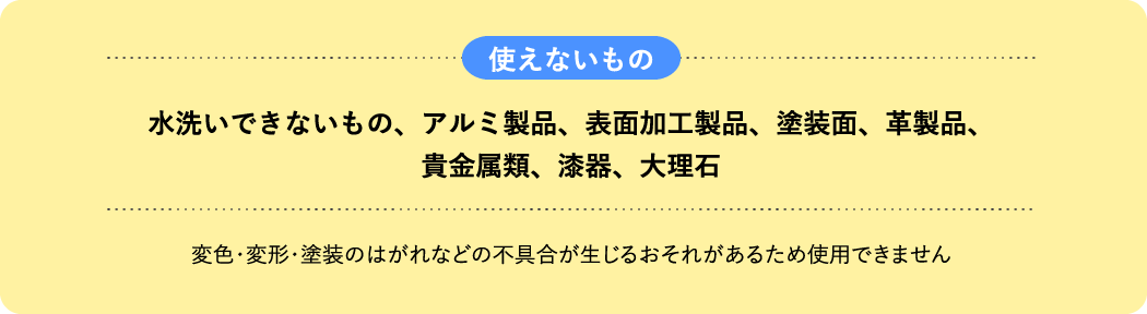 使えないもの 水洗いできないもの、アルミ製品、表面加工製品、塗装面、革製品、貴金属類、漆器、大理石 変色・変形・塗装のはがれなどの不具合が生じるおそれがあるため使用できません