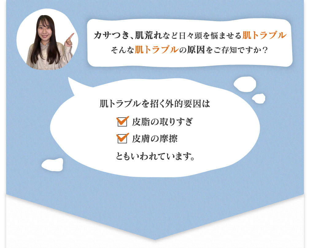 カサつき、肌荒れなど日々頭を悩ませる肌トラブルそんな肌トラブルの原因をご存知ですか？ 肌トラブルを招く外的要因は皮脂の取りすぎ、皮膚の摩擦ともいわれています。