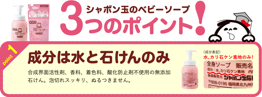 シャボン玉のベビーソープ　3つのポイント！　point1　成分は水と石けんのみ　合成界面活性剤、香料、着色料、酸化防止剤不使用の無添加石けん。泡切れスッキリ、ぬるつきません。