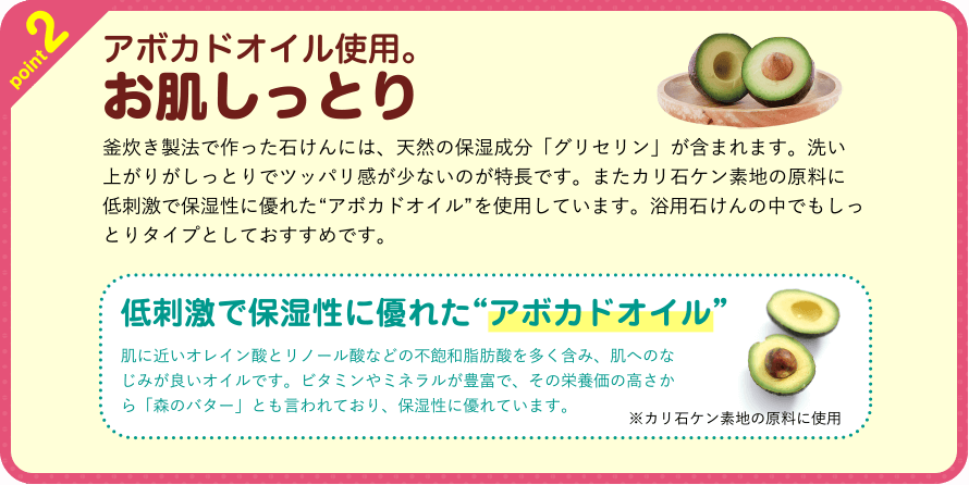 point2　アボカドオイル使用。お肌しっとり　釜炊き製法で作った石けんには、天然の保湿成分「グリセリン」が含まれます。洗い上がりがしっとりでツッパリ感が少ないのが特長です。またカリ石ケン素地の原料に低刺激で保湿性に優れた“アボカドオイル”を使用しています。浴用石けんの中でもしっとりタイプとしておすすめです。　低刺激で保湿性に優れた“アボカドオイル”　肌に近いオレイン酸とリノール酸などの不飽和脂肪酸を多く含み、肌へのなじみが良いオイルです。ビタミンやミネラルが豊富で、その栄養価の高さから「森のバター」とも言われており、保湿性に優れています。※カリ石ケン素地の原料に使用