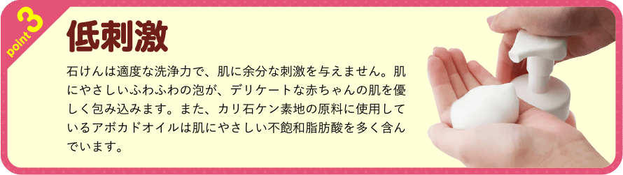 point3　低刺激　石けんは適度な洗浄力で、肌に余分な刺激を与えません。肌にやさしいふわふわの泡が、デリケートな赤ちゃんの肌を優しく包み込みます。また、カリ石ケン素地の原料に使用しているアボカドオイルは肌にやさしい不飽和脂肪酸を多く含んでいます。