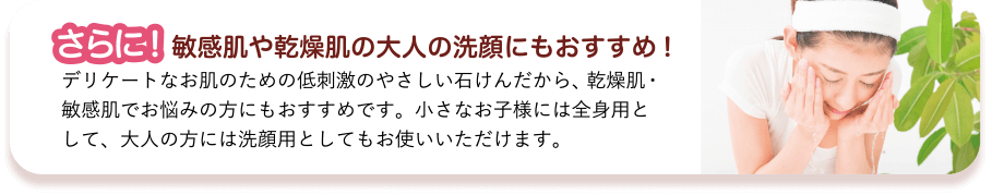 さらに!　敏感肌や乾燥肌の大人の洗顔にもおすすめ!　デリケートなお肌のための低刺激のやさしい石けんだから、乾燥肌・敏感肌でお悩みの方にもおすすめです。小さなお子様には全身用として、大人の方には洗顔用としてもお使いいただけます。