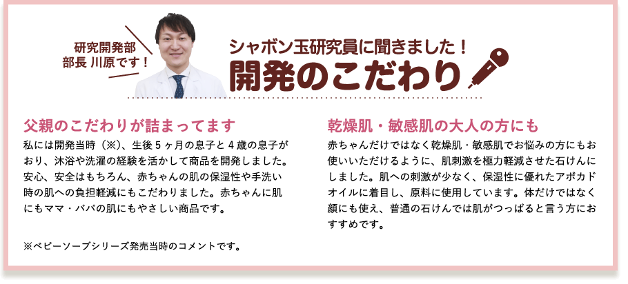 シャボン玉研究員に聞きました！開発のこだわり　研究開発部部長 川原です!　父親のこだわりが詰まってます　私には開発当時（※）、生後5ヶ月の息子と4歳の息子がおり、沐浴や洗濯の経験を活かして商品を開発しました。安心、安全はもちろん、赤ちゃんの肌の保湿性や手洗い時の肌への負担軽減にもこだわりました。赤ちゃんに肌にもママ・パパの肌にもやさしい商品です。　乾燥肌・敏感肌の大人の方にも　赤ちゃんだけではなく乾燥肌・敏感肌でお悩みの方にもお使いいただけるように、肌刺激を極力軽減させた石けんにしました。肌への刺激が少なく、保湿性に優れたアボカドオイルに着目し、原料に使用しています。体だけではなく顔にも使え、普通の石けんでは肌がつっぱると言う方におすすめです。　※ベビーソープシリーズ発売当時のコメントです。