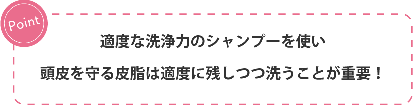 Point 適度な洗浄力のシャンプーを使い頭皮を守る皮脂は適度に残しつつ洗うことが重要！