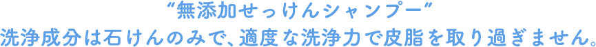 “無添加せっけんシャンプー”洗浄成分は石けんのみで、適度な洗浄力で皮脂を取り過ぎません。