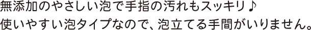 無添加のやさしい泡で手指の汚れもスッキリ♪使いやすい泡タイプなので、泡立てる手間がいりません。