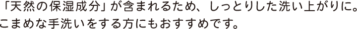 「天然の保湿成分」が含まれるため、しっとりした洗い上がりに。こまめな手洗いをする方にもおすすめです。