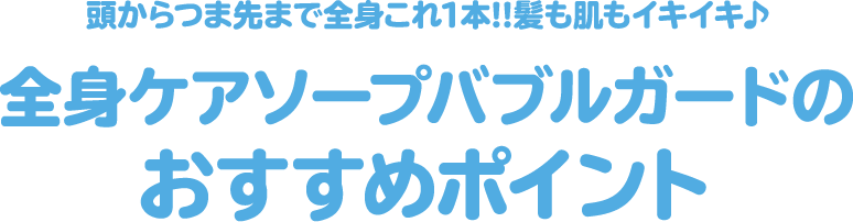 頭からつま先まで全身これ1本!!髪も肌もイキイキ♪ 全身ケアソープバブルガードのおすすめポイント