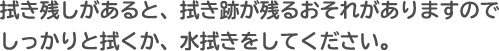 拭き残しがあると、拭き跡が残るおそれがありますので、しっかりと拭くか、水拭きをしてください。