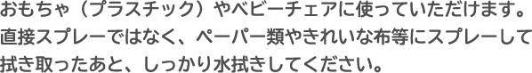 おもちゃ（プラスチック）やベビーチェアに使っていただけます。直接スプレーではなく、ペーパー類やきれいな布等にスプレーして拭き取ったあと、しっかり水拭きしてください。