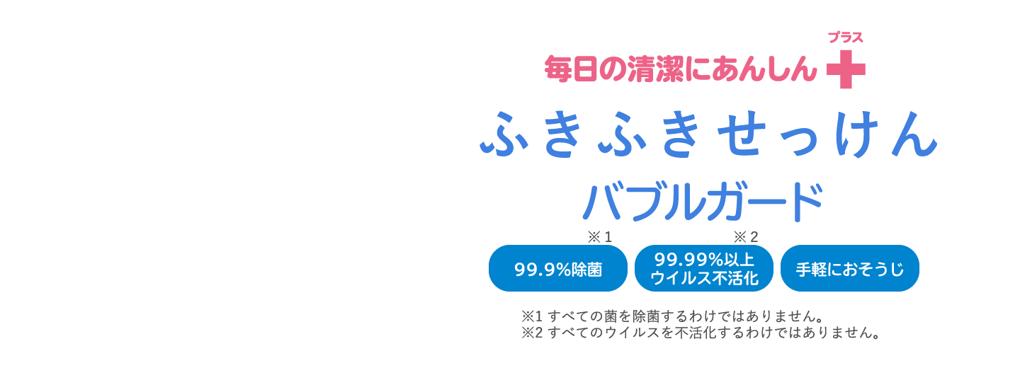 毎日の清潔にあんしんプラス ふきふきせっけん バブルガード 99%除菌※1 99.99％以上ウイルス不活化※2 手軽におそうじ  ※1すべての菌を除菌するわけではありません。 ※2すべてのウイルスを不活化するわけではありません。