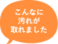 こんなに汚れが取れました