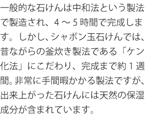 一般的な石けんは中和法という製法で製造され、4～5時間で完成します。しかし、シャボン玉石けんでは、昔ながらの釜炊き製法である「ケン化法」にこだわり、完成まで約1週間。非常に手間暇かかる製法ですが、出来上がった石けんには天然の保湿成分が含まれています。