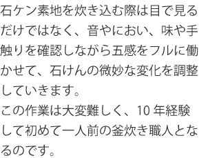 石ケン素地を炊き込む際は目で見るだけではなく、音やにおい、味や手触りを確認しながら五感をフルに働かせて、石けんの微妙な変化を調整していきます。この作業は大変難しく、10年経験して初めて一人前の釜炊き職人となるのです。