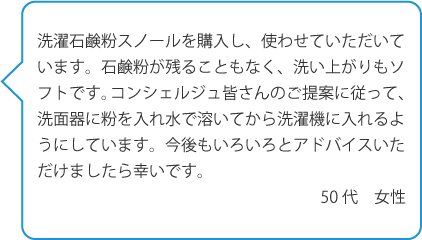 洗濯石鹸粉スノールを購入し、使わせていただいています。石鹸粉が残ることもなく、洗い上がりもソフトです。コンシェルジュ皆さんのご提案に従って、洗面器に粉を入れ水で溶いてから洗濯機に入れるようにしています。>今後もいろいろとアドバイスいただけましたら幸いです。50代　女性