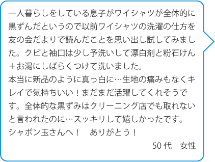 一人暮らしをしている息子がワイシャツが全体的に黒ずんだというので以前ワイシャツの洗濯の仕方を友の会だよりで読んだことを思い出し試してみました。クビと袖口は少し予洗いして漂白剤と粉石けん＋お湯にしばらくつけて洗いました。本当に新品のように真っ白に…生地の痛みもなくキレイで気持ちいい！まだまだ活躍してくれそうです。全体的な黒ずみはクリーニング店でも取れないと言われたのに…スッキリして嬉しかったです。シャボン玉さんへ！ありがとう！50代　女性