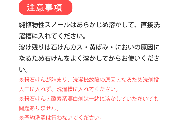 注意事項 純植物性スノールはあらかじめ溶かして、直接洗濯槽に入れてください。溶け残りは石けんカス・黄ばみ・においの原因になるため石けんをよく溶かしてからお使いください。 ※粉石けんが詰まり、洗濯機故障の原因となるため洗剤投入口に入れず、洗濯槽に入れてください。 ※粉石けんと酸素系漂白剤は一緒に溶かしていただいても問題ありません。 ※予約洗濯は行わないでください。