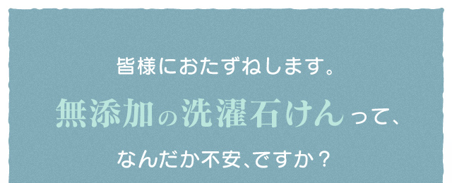 皆様におたずねします。無添加の洗濯石けんって、なんだか不安、ですか？