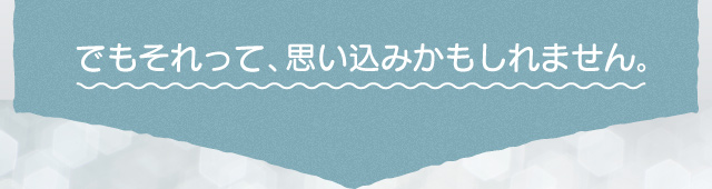 でもそれって、思い込みかもしれません。