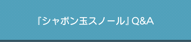 『シャボン玉スノール』Q&A