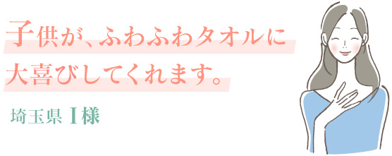 子供が、ふわふわタオルに大喜びしてくれます。埼玉県 I様