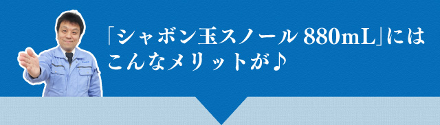 「シャボン玉スノール880ｍL」にはこんなメリットが♪