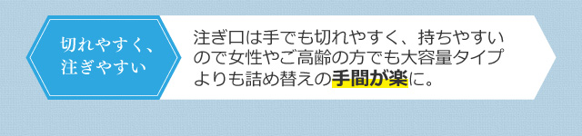 注ぎ口は手でも切れやすく、持ちやすいので女性やご高齢の方でも大容量タイプよりも詰め替えの手間が楽に。