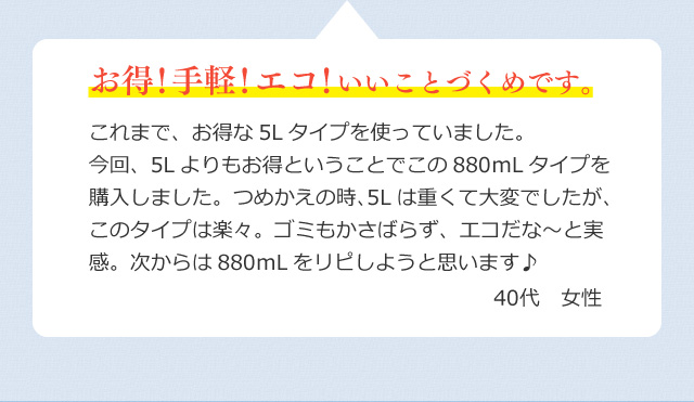 これまで、お得な5Lタイプを使っていました。今回、5Lよりもお得ということでこの880ｍLタイプを購入しました。つめかえの時、5Lは重くて大変でしたが、このタイプは楽々。ゴミもかさばらず、エコだな～と実感。次からは880ｍLをリピしようと思います♪