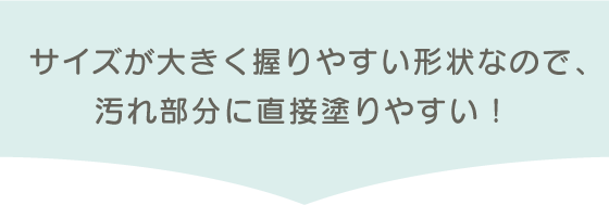 サイズが大きく握りやすい形状なので、汚れ部分に直接塗りやすい！