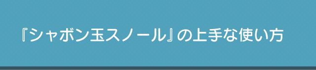 『シャボン玉スノール』の上手な使い方