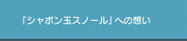 『シャボン玉スノール』への想い