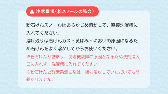 注意事項（粉スノールの場合） 酸素系漂白剤は粉のまま投入せず、あらかじめ溶かしてください。酸素系漂白剤の粉とシャボン玉スノールの原液が混ざると、粉をコーティングして溶け残りの原因となります。